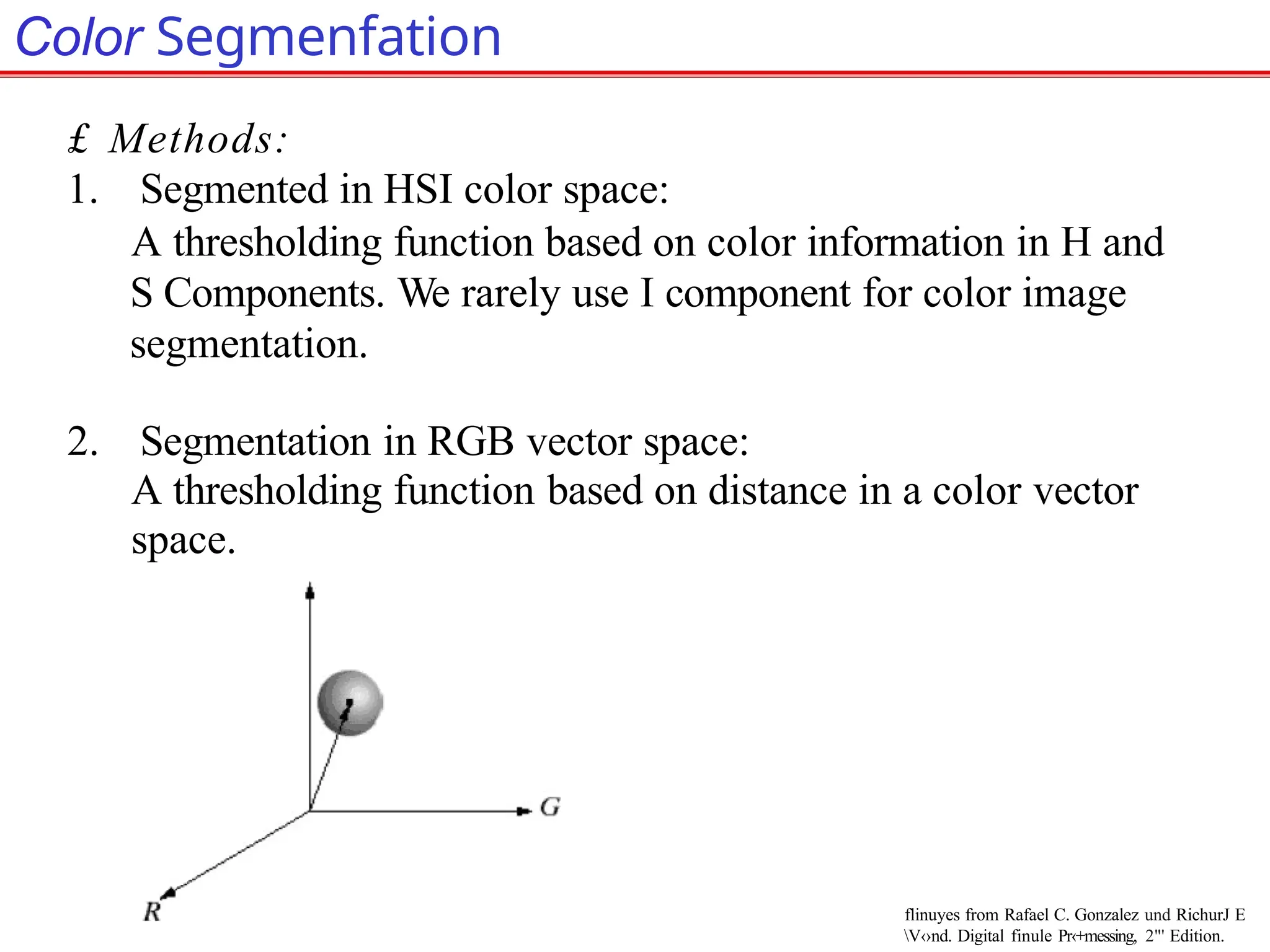 Color Segmenfation
£ Methods:
1. Segmented in HSI color space:
A thresholding function based on color information in H and
S Components. We rarely use I component for color image
segmentation.
2. Segmentation in RGB vector space:
A thresholding function based on distance in a color vector
space.
flinuyes from Rafael C. Gonzalez und RichurJ E
V‹›nd. Digital finule Pr‹+messing, 2"' Edition.
 