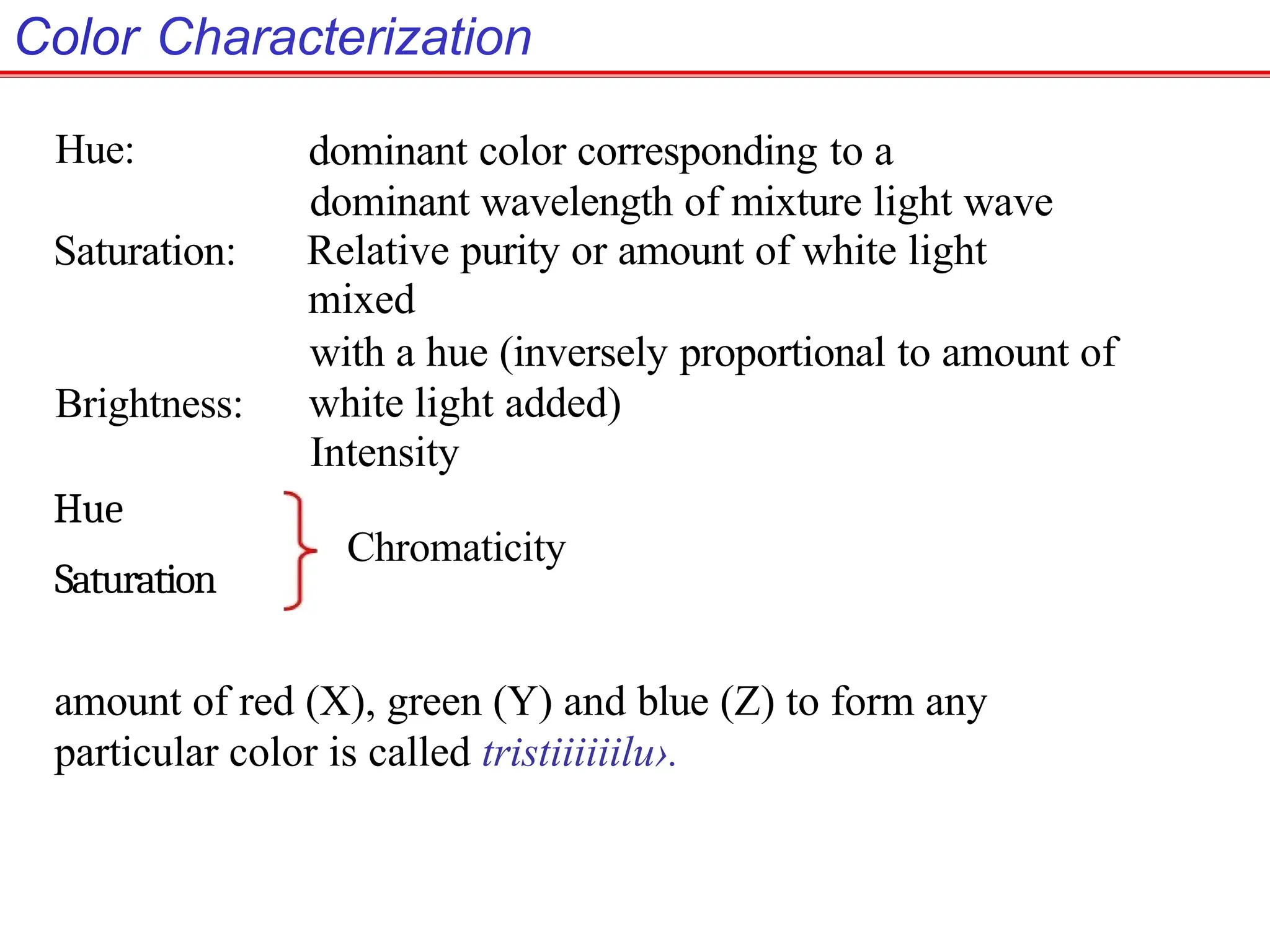 Color Characterization
Hue:
Saturation:
Brightness:
Hue
Saturation
dominant color corresponding to a
dominant wavelength of mixture light wave
Relative purity or amount of white light
mixed
with a hue (inversely proportional to amount of
white light added)
Intensity
Chromaticity
amount of red (X), green (Y) and blue (Z) to form any
particular color is called tristiiiiiilu›.
 
