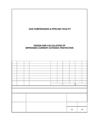 GUNUNG MEGANG - SINGA
GAS COMPRESSION & PIPELINE FACILITY
DESIGN AND CALCULATION OF
IMPRESSED CURRENT CATHODIC PROTECTION
0 13/07/09 PIM Issued For Approval SAT DGD
A 18/05/09 PIM Issued For Review SAT DGD
CHECK APVD CHECK APVD CHECK APVD
REV DATE BY DESCRIPTION
CPM MEB MEPI
STATUS: A = Issued for Review; B = Issued for Approval; C = Approved for Construction
TOTAL OR PARTIAL REPRODUCTION AND/OR UTILIZATION OF THIS DOCUMENT ARE FORBIDDEN WITHOUT PRIOR
WRITTEN AUTHORIZATON OF THE OWNER
DOC. NO
GMS-40-CS-014
REVISION STATUS
0 0
 