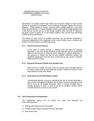 Doc No. : GMS-40-CS-014
Page : Page 10 of 13
Date : 13 Juli 2009
Rev. : 0
DESIGN AND CALCULATION OF
IMPRESSED CURRENT CATHODIC
PROTECTION
Specifically, the subject matter dealt within this document relates to stray current
caused by operation of Impressed Current Cathodic Protection System for Gunung
Megang – Singa pipeline to foreign crossing and/or parallel pipelines in the area.
Stray currents will occur if foreign pipeline crosses a groundbed voltage gradient and
it will promote current pick-up on the foreign pipeline within the area of influence.
Because current is picked up on the foreign pipeline, then current must discharge
outside the area of influence.
The effects of stray current on metallic structures can be harmful, beneficial or
innocuous depending on the magnitude of the current density, type o structure and
location of current pick-up and discharge areas.
8.1.1. At Area of Current Pick-Up
At the area of current pick-up, a negative shift will result in cathodic
polarization, and if the foreign structure is mild steel then there is a beneficial
effect as the structure is receiving some measure of cathodic protection. If
the structure is coated and has its own cathodic protection system, the
additional polarization from the stray current pick-up may result in cathodic
blistering of the coating.
8.1.2. Along the Structure Parallel Line (Parallel Line)
Stray current in metallic structure does not usually cause damage between
the stray current pick-up and discharge location unless the current is very
large (close to anode groundbed)
8.1.3. At the Stray Current Discharge Location
Considerable attention is given to identifying the site of current discharge in
stray current investigations because this is where corrosion damage is most
like to occur on all metallic structures. When a current transfers from a
metallic structure to earth, it must do so via an oxidation reaction which
converts electronic current to ionic current.
8.2. List of Instrument and Equipment
The Interference testing will be carried out using the following the
instrument/equipment:
1) GPS Synchronised Current Interrupters
2) Portable copper/copper sulphate reference electrodes
3) Reel of test wired
 