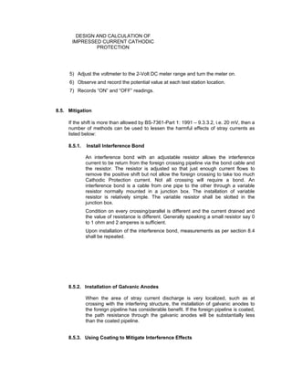 Doc No. : GMS-40-CS-014
Page : Page 12 of 13
Date : 13 Juli 2009
Rev. : 0
DESIGN AND CALCULATION OF
IMPRESSED CURRENT CATHODIC
PROTECTION
5) Adjust the voltmeter to the 2-Volt DC meter range and turn the meter on.
6) Observe and record the potential value at each test station location.
7) Records “ON” and “OFF” readings.
8.5. Mitigation
If the shift is more than allowed by BS-7361-Part 1: 1991 – 9.3.3.2, i.e. 20 mV, then a
number of methods can be used to lessen the harmful effects of stray currents as
listed below:
8.5.1. Install Interference Bond
An interference bond with an adjustable resistor allows the interference
current to be return from the foreign crossing pipeline via the bond cable and
the resistor. The resistor is adjusted so that just enough current flows to
remove the positive shift but not allow the foreign crossing to take too much
Cathodic Protection current. Not all crossing will require a bond. An
interference bond is a cable from one pipe to the other through a variable
resistor normally mounted in a junction box. The installation of variable
resistor is relatively simple. The variable resistor shall be slotted in the
junction box.
Condition on every crossing/parallel is different and the current drained and
the value of resistance is different. Generally speaking a small resistor say 0
to 1 ohm and 2 amperes is sufficient.
Upon installation of the interference bond, measurements as per section 8.4
shall be repeated.
8.5.2. Installation of Galvanic Anodes
When the area of stray current discharge is very localized, such as at
crossing with the interfering structure, the installation of galvanic anodes to
the foreign pipeline has considerable benefit. If the foreign pipeline is coated,
the path resistance through the galvanic anodes will be substantially less
than the coated pipeline.
8.5.3. Using Coating to Mitigate Interference Effects
 