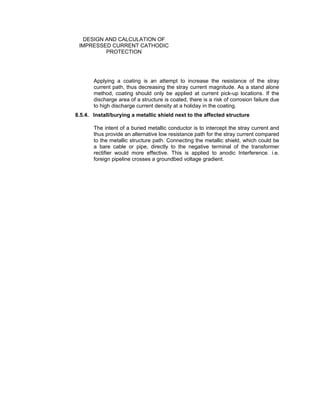 Doc No. : GMS-40-CS-014
Page : Page 13 of 13
Date : 13 Juli 2009
Rev. : 0
DESIGN AND CALCULATION OF
IMPRESSED CURRENT CATHODIC
PROTECTION
Applying a coating is an attempt to increase the resistance of the stray
current path, thus decreasing the stray current magnitude. As a stand alone
method, coating should only be applied at current pick-up locations. If the
discharge area of a structure is coated, there is a risk of corrosion failure due
to high discharge current density at a holiday in the coating.
8.5.4. Install/burying a metallic shield next to the affected structure
The intent of a buried metallic conductor is to intercept the stray current and
thus provide an alternative low resistance path for the stray current compared
to the metallic structure path. Connecting the metallic shield, which could be
a bare cable or pipe, directly to the negative terminal of the transformer
rectifier would more effective. This is applied to anodic Interference. i.e.
foreign pipeline crosses a groundbed voltage gradient.
 