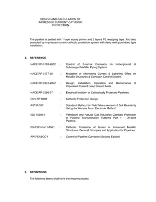 Doc No. : GMS-40-CS-014
Page : Page 3 of 13
Date : 13 Juli 2009
Rev. : 0
DESIGN AND CALCULATION OF
IMPRESSED CURRENT CATHODIC
PROTECTION
The pipeline is coated with 1 layer epoxy primer and 2 layers PE wrapping tape. And also
protected by impressed current cathodic protection system with deep well groundbed type
installation.
2. REFERENCE
NACE RP-0169-2002 : Control of External Corrosion on Underground of
Submerged Metallic Piping System.
NACE RP-0177-95 : Mitigation of Alternating Current & Lightning Effect on
Metallic Structures & Corrosion Control System.
NACE RP-0572-2002 : Design, Installation, Operation and Maintenance of
Impressed Current Deep Ground beds.
NACE RP-0286-97 : Electrical Isolation of Cathodically Protected Pipelines.
DNV RP B401 : Cathodic Protection Design.
ASTM G57 : Standard Method for Field Measurement of Soil Resistivity
Using the Wenner Four- Electrode Method.
ISO 15589-1 : Petroleum and Natural Gas Industries Cathodic Protection
of Pipeline Transportation Systems Part 1 - On-land
Pipeline.
BS-7361-Part1-1991 : Cathodic Protection of Buried or Immersed Metallic
Structures. General Principles and Application for Pipelines.
AW PEABODY : Control of Pipeline Corrosion (Second Edition)
GMC-L-RE-001 Rev.A : Design Basis for 10” Gunung Megang – Singa Pipeline
3. DEFINITIONS
The following terms shall have the meaning stated:
Employer : PT. Mitra Energi Gas Sumatera
 