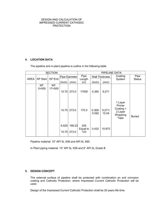 Doc No. : GMS-40-CS-014
Page : Page 4 of 13
Date : 13 Juli 2009
Rev. : 0
DESIGN AND CALCULATION OF
IMPRESSED CURRENT CATHODIC
PROTECTION
Contactor : PT. Citra Panji Manunggal
Subcontractor : PT. Pelinkar Iso Mandiri
4. LOCATION DATA
The pipeline and in-plant pipeline is outline in the following table
SECTION PIPELINE DATA
Pipe Diameter Wall Thickness
AREA KP Start KP End
(Inch) (mm)
Pipe
Length
(m) (Inch) (mm)
Coating
System
Pipe
Status
MUARA
ENIM
KP.
0+000
(G.
Megang
Station)
Pig
Receiver
MEP
Metering
G.
Megang
KP.
17+500
(Singa
Station)
Slug
catcher
G.
Megang
Pig
Receiver
G.
Megang
10.75
10.75
6.625
10.75
273.0
273.0
168.23
273.0
17500
175.0
205
Equal to
123
0,365
0.365/
0.592
0.432
9,271
9.271/
15.04
10.973
1 Layer
Primer
Coating +
2 Layer
Wrapping
Tape
Buried
Pipeline material: 10” API 5L X56 and API 5L X65
In Plant piping material: 10” API 5L X56 and 6” API 5L Grade B
5. DESIGN CONCEPT
The external surface of pipeline shall be protected with combination an anti corrosion
coating and Cathodic Protection; where Impressed Current Cathodic Protection will be
used.
Design of the Impressed Current Cathodic Protection shall be 20 years life time.
 