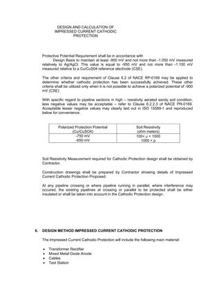 Doc No. : GMS-40-CS-014
Page : Page 5 of 13
Date : 13 Juli 2009
Rev. : 0
DESIGN AND CALCULATION OF
IMPRESSED CURRENT CATHODIC
PROTECTION
Protective Potential Requirement shall be in accordance with GMC – L – RE – 001 Section
6.8 of Design Basis to maintain at least -900 mV and not more than -1.050 mV measured
relatively to Ag/AgCl. This value is equal to -950 mV and not more than -1.100 mV
measured relative to a Cu/CuS04 reference electrode (CSE).
The other criteria and requirement of Clause 6.2 of NACE RP-0169 may be applied to
determine whether cathodic protection has been successfully achieved. These other
criteria shall be utilized only when it is not possible to achieve a polarized potential of -900
mV (CSE)
With specific regard to pipeline sections in high – resistivity aerated sandy soil condition,
less negative values may be acceptable – refer to Clause 6.2.2.3 of NACE PR-0169.
Acceptable lesser negative values may clearly laid out in ISO 15589-1 and reproduced
below for convenience.
Polarized Protection Potential
(Cu/CuSO4)
Soil Resistivity
(ohm meters)
-750 mV
-650 mV
100< ρ < 1000
1000 < p
Soil Resistivity Measurement required for Cathodic Protection design shall be obtained by
Contractor.
Construction drawings shall be prepared by Contractor showing details of Impressed
Current Cathodic Protection Proposed.
At any pipeline crossing or where pipeline running in parallel; where interference may
occured, the existing pipelines at crossing or parallel to be protected shall be either
insulated or shall be taken into account in the Cathodic Protection design.
6. DESIGN METHOD IMPRESSED CURRENT CATHODIC PROTECTION
The Impressed Current Cathodic Protection will include the following main material:
• Transformer Rectifier
• Mixed Metal Oxide Anode
• Cables
• Test Station
 