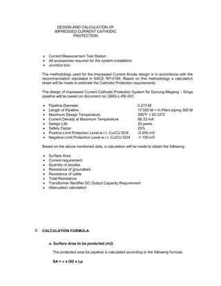 Doc No. : GMS-40-CS-014
Page : Page 6 of 13
Date : 13 Juli 2009
Rev. : 0
DESIGN AND CALCULATION OF
IMPRESSED CURRENT CATHODIC
PROTECTION
• Current Measurement Test Station
• All accessories required for the system installation
• Junction box.
The methodology used for the Impressed Current Anode design is in accordance with the
recommendation stipulated in NACE RP-0169. Based on this methodology a calculation
sheet will be made to estimate the Cathodic Protection requirements.
The design of Impressed Current Cathodic Protection System for Gunung Megang – Singa
pipeline will be based on document no: GMG-L-RE-001.
• Pipeline Diameter 0.273 M
• Length of Pipeline 17,500 M + In Plant piping 300 M
• Maximum Design Temperature 200o
F = 93.33o
C
• Current Density at Maximum Temperature 88.33 mA
• Design Life 20 years
• Safety Factor 25%
• Positive Limit Protection Level w.r.t. Cu/CU SO4 -0.950 mV
• Negative Limit Protection Level w.r.t. Cu/CU SO4 -1.100 mV
Based on the above mentioned data, a calculation will be made to obtain the following:
• Surface Area
• Current requirement
• Quantity of anodes
• Resistance of groundbed
• Resistance of cable
• Total Resistance
• Transformer Rectifier DC Output Capacity Requirement
• Attenuation calculation
7. CALCULATION FORMULA
a. Surface Area to be protected (m2)
The protected area for pipeline is calculated according to the following formula:
SA = π x OD x Lp
 