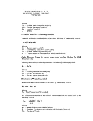 Doc No. : GMS-40-CS-014
Page : Page 7 of 13
Date : 13 Juli 2009
Rev. : 0
DESIGN AND CALCULATION OF
IMPRESSED CURRENT CATHODIC
PROTECTION
Where:
SA = Surface Area to be protected (m2)
OD = Outside diameter of pipe (m)
Lp = Length of pipe (m)
π = 3.1415
b. Cathodic Protection Current Requirement
The total protective current required is calculated according to the following formula:
Im = (Cr x SA x I )
Where:
Im = Current requirement (A)
Cr = Mean coating breakdown factors ( 3%)
SA = Surface area to be protected (sqm)
I = Current density in milliampere per square meter (A/sqm)
c. Total Minimum Anode by current requirement method (Method for MMO
Requirements)
Quantity of anode by current requirement is calculated by following equation:
Q = Ip / la
Where:
Q = Quantity of anode required (pcs)
Ip = Current requirement (A)
Ia = Current output of each anode
d. Resistance of Anode Groundbed
Resistance of Anode Groundbed is calculated by the following formula:
Rg = Ra + Rb x Inf
Where:
Rg = Total Resistance of Groundbed
Ra = Resistance of anode to the calcined petroleum backfill and is calculated by the
following formula:
Ra=
Where:
Ra = Resistance anode to backfill (ohm-m)
P = Calcined Petroleum coke breeze backfill Resistivity (ohm-cm)
NA = Number of Anode
 