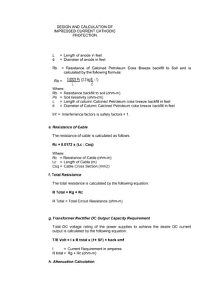Doc No. : GMS-40-CS-014
Page : Page 8 of 13
Date : 13 Juli 2009
Rev. : 0
DESIGN AND CALCULATION OF
IMPRESSED CURRENT CATHODIC
PROTECTION
L = Length of anode in feet
d = Diameter of anode in feet
Rb = Resistance of Calcined Petroleum Coke Breeze backfill to Soil and is
calculated by the following formula:
Rb =
Where:
Rb = Resistance backfill to soil (ohm-m)
Ps = Soil resistivity (ohm-cm)
L = Length of column Calcined Petroleum coke breeze backfill in feet
d = Diameter of Column Calcined Petroleum coke breeze backfill in feet
Inf = Interferrence factors is safety factors + 1.
e. Resistance of Cable
The resistance of cable is calculated as follows:
Rc = 0.0172 x (Lc : Csq)
Where:
Rc = Resistance of Cable (ohm-m)
Lc = Length of Cable (m)
Csq = Cable Cross Section (mm2)
f. Total Resistance
The total resistance is calculated by the following equation:
R Total = Rg + Rc
R Total = Total Circuit Resistance (ohm-m)
g. Transformer Rectifier DC Output Capacity Requirement
Total DC voltage rating of the power supplies to achieve the desire DC current
output is calculated by the following equation:
T/R Volt = I x R total x (1+ SF) + back emf
I = Current Requirement in amperes
R total = Rg + Rc (ohm-m)
h. Attenuation Calculation
 