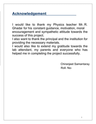 i
Acknowledgement
I would like to thank my Physics teacher Mr. R.
Ghadai for his constant guidance, motivation, moral
encouragement and sympathetic attitude towards the
success of this project.
I also want to thank the principal and the institution for
providing the necessary materials.
I would also like to extend my gratitude towards the
lab attendant, my parents and everyone who has
helped me in completing the project successfully.
Chiranjeet Samantaray
Roll. No-
 