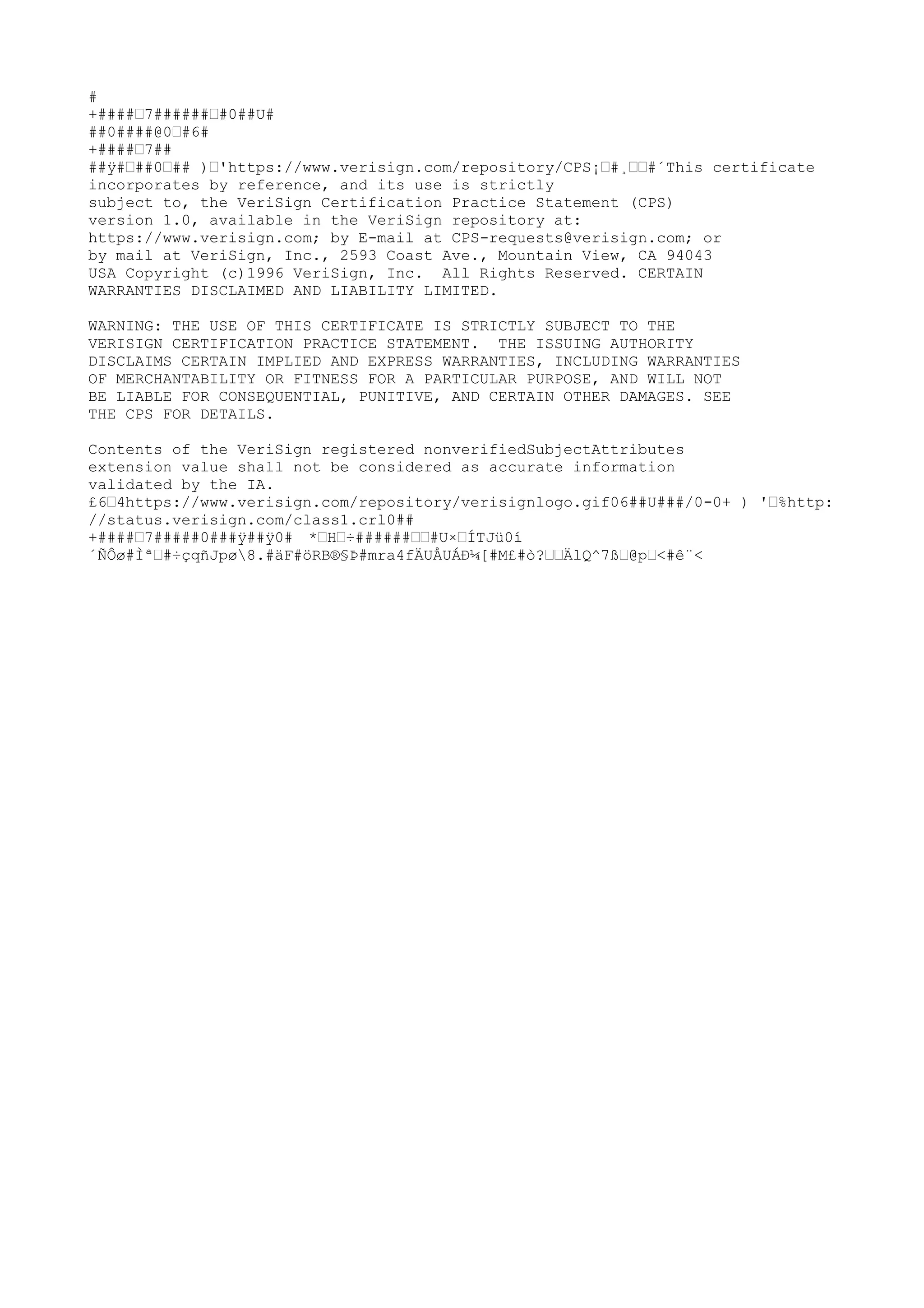 #
+####˜7######˜#0##U#
##0####@0˜#6#
+####˜7##
##ÿ#˜##0˜## )˜'https://www.verisign.com/repository/CPS¡˜#¸˜˜#´This certificate
incorporates by reference, and its use is strictly
subject to, the VeriSign Certification Practice Statement (CPS)
version 1.0, available in the VeriSign repository at:
https://www.verisign.com; by E-mail at CPS-requests@verisign.com; or
by mail at VeriSign, Inc., 2593 Coast Ave., Mountain View, CA 94043
USA Copyright (c)1996 VeriSign, Inc. All Rights Reserved. CERTAIN
WARRANTIES DISCLAIMED AND LIABILITY LIMITED.
WARNING: THE USE OF THIS CERTIFICATE IS STRICTLY SUBJECT TO THE
VERISIGN CERTIFICATION PRACTICE STATEMENT. THE ISSUING AUTHORITY
DISCLAIMS CERTAIN IMPLIED AND EXPRESS WARRANTIES, INCLUDING WARRANTIES
OF MERCHANTABILITY OR FITNESS FOR A PARTICULAR PURPOSE, AND WILL NOT
BE LIABLE FOR CONSEQUENTIAL, PUNITIVE, AND CERTAIN OTHER DAMAGES. SEE
THE CPS FOR DETAILS.
Contents of the VeriSign registered nonverifiedSubjectAttributes
extension value shall not be considered as accurate information
validated by the IA.
£6˜4https://www.verisign.com/repository/verisignlogo.gif06##U###/0-0+ ) '˜%http:
//status.verisign.com/class1.crl0##
+####˜7#####0###ÿ##ÿ0# *˜H˜÷
######˜˜#U×˜ÍTJü0í
´ÑÔø#Ìª˜#÷
çqñJpø8.#äF#öRB®§Þ#mra4fÄUÅUÁÐ¼[#M£#ò?˜˜ÄlQ^7ß˜@p˜<#ê¨<
 