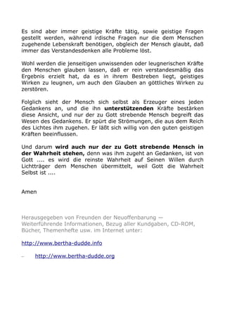 Es sind aber immer geistige Kräfte tätig, sowie geistige Fragen
gestellt werden, während irdische Fragen nur die dem Menschen
zugehende Lebenskraft benötigen, obgleich der Mensch glaubt, daß
immer das Verstandesdenken alle Probleme löst.
Wohl werden die jenseitigen unwissenden oder leugnerischen Kräfte
den Menschen glauben lassen, daß er rein verstandesmäßig das
Ergebnis erzielt hat, da es in ihrem Bestreben liegt, geistiges
Wirken zu leugnen, um auch den Glauben an göttliches Wirken zu
zerstören.
Folglich sieht der Mensch sich selbst als Erzeuger eines jeden
Gedankens an, und die ihn unterstützenden Kräfte bestärken
diese Ansicht, und nur der zu Gott strebende Mensch begreift das
Wesen des Gedankens. Er spürt die Strömungen, die aus dem Reich
des Lichtes ihm zugehen. Er läßt sich willig von den guten geistigen
Kräften beeinflussen.
Und darum wird auch nur der zu Gott strebende Mensch in
der Wahrheit stehen, denn was ihm zugeht an Gedanken, ist von
Gott .... es wird die reinste Wahrheit auf Seinen Willen durch
Lichtträger dem Menschen übermittelt, weil Gott die Wahrheit
Selbst ist ....
Amen

Herausgegeben von Freunden der Neuoffenbarung —
Weiterführende Informationen, Bezug aller Kundgaben, CD-ROM,
Bücher, Themenhefte usw. im Internet unter:
http://www.bertha-dudde.info
–

http://www.bertha-dudde.org

 