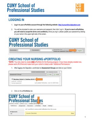 1
LOGGING IN
1. Log in to your ePortfolio account through the following website: http://cunyonline.digication.com
2. You will be prompted to enter your username and password, then click ‘Log In.’ (If you’re new to ePortfolios,
you will need to accept the terms and conditions.) Once you log in, please update your password by clicking
on your name in the upper-right side of the screen.
CREATING YOUR NURSING ePORTFOLIO
*NOTE: You only need to create ONE ePortfolio for the Nursing program. If you have already created one,
please work off of that and make sure your cohort is listed under “Additional Permissions.”
1. After logging into Digication, scroll down to Assessment Groups and click on your Cohort.
2. Click on the e-Portfolios tab.
 