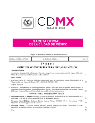 Órgano de Difusión del Gobierno de la Ciudad de México
DÉCIMA NOVENA ÉPOCA 20 DE JULIO DE 2016 No. 119
Í N D I C E
 ADMINISTRACIÓN PÚBLICA DE LA CIUDAD DE MÉXICO
Contraloría General
 Lineamientos de operación de la Evaluación Preventiva Integral como mecanismo de control de Ingreso al Servicio
Público de la Administración Pública de la Ciudad de México 3
Policía Auxiliar
 Aviso por el cual se da a conocer el enlace electrónico donde podrá ser consultado el Manual Administrativo de la
Policía Auxiliar con Número de Registro MA-1/030616-D-DGPA-2/010416 33
Instituto Electoral
 Acuerdo del Consejo General del Instituto Electoral del Distrito Federal, por el que se aprueban modificaciones a la
estructura orgánica funcional del Instituto Electoral del Distrito Federal, en acatamiento a lo previsto en el Estatuto
del Servicio Profesional Electoral Nacional y del personal de la Rama Administrativa 34
 CONVOCATORIAS DE LICITACIÓN Y FALLOS
 Delegación Gustavo A. Madero.- Aviso por el que se da a conocer la cancelación de la Convocatoria 003-2016,
publicada el 18 de julio de 2016 en la Gaceta Oficial de la Ciudad de México 73
 Delegación Miguel Hidalgo.- Licitación Pública Nacional Número 30001026-017-16.- Convocatoria Nº 17.-
Adquisición de cemento y productos de concreto 74
 Delegación Tlalpan.- Licitación Pública Nacional Número 30001029-014-2016.- Convocatoria 012/16.-
Adquisición de emulsión catiónica de rompimiento rápido RR-2K (liga) 76
 Aviso 78
 