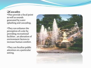 Cascades
•They provide a focal point
as well as sounds
generated by water
splashing and cascading.
•They can enhance the
perception of a site by
providing recreational
facilities , an alteration of
environment factors to
increase human comfort.
•They can focalize public
attention on a particular
setting.
 
