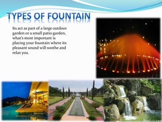 Its act as part of a large outdoor
garden or a small patio garden,
what’s most important is
placing your fountain where its
pleasant sound will soothe and
relax you.
 