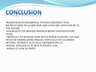•WATER IS SO FUNDAMENTAL TO OUR EXISTENCE THAT
WE MUST SEEK TO LEARN HOW ARE LIVES ARE AFFECTED BY IT.
THE SOUND
AND BEAUTY OF MOVING WATER IS BEING ENJOYED EVERY
YEAR.
• DIFFICULT TO IMAGINE HOW MUCH WATER FEATURE CAN ADD
TO AN OUTDOOR LIVING SPACES, ESPECIALLY IN A GARDEN
SETTING, WITHOUT ACTUALLY EXPERIENCING IT.
•WATER NATURALLY ATTRACTS PEOPLE AND
MAKES IT A FOCAL POINT.
 