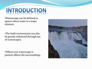 •Waterscape can be defined as
spaces where water is a major
element.
•The built environment can also
be greatly enhanced through use
of waterscapes.
•Where ever waterscape is
present affects the surroundings.
 