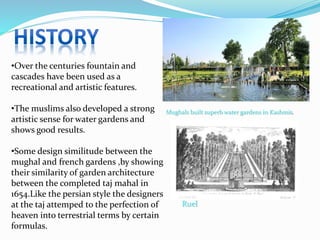 •Over the centuries fountain and
cascades have been used as a
recreational and artistic features.
•The muslims also developed a strong
artistic sense for water gardens and
shows good results.
•Some design similitude between the
mughal and french gardens ,by showing
their similarity of garden architecture
between the completed taj mahal in
1654.Like the persian style the designers
at the taj attemped to the perfection of
heaven into terrestrial terms by certain
formulas.
Mughals built superb water gardens in Kashmir.
Ruel
 