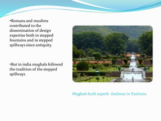 Mughals built superb shalimar in Kashmir.
•Romans and muslims
contributed to the
dissemination of design
expertise both in stepped
fountains and in stepped
spillways since antiquity.
•But in india mughals followed
the tradition of the stepped
spillways
 