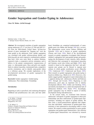 ORIGINAL ARTICLE
Gender Segregation and Gender-Typing in Adolescence
Clare M. Mehta & JoNell Strough
Published online: 13 May 2010
# Springer Science+Business Media, LLC 2010
Abstract We investigated correlates of gender segregation
among adolescent (15–17 yrs) boys (N=60) and girls (N=
85) from the Mid-Atlantic United States. Seventy-two
percent of peers nominated for “hanging out” were the
same gender as the adolescent. Girls’ gender segregation
was correlated with gender reference-group identity and
believing girls are more responsive communicative partners
than boys. Girls were more likely to endorse feminine,
expressive traits, a cooperative activity orientation, and to
believe in the greater communicative responsiveness of
same- vs. other-gender peers. Boys and girls were equally
likely to endorse masculine, instrumental traits, competitive
activity orientations, and to identify same-gender others
as a reference group. We consider implications of the
developmental persistence of gender segregation for
gender-typing.
Keywords Gender segregation . Gender-typing .
Adolescence . Peer relationships . Friendships
Introduction
Beginning as early as preschool, and continuing throughout
childhood and preadolescence into early and later adult-
hood, friendships are comprised predominantly of same-
gender peers (see Mehta and Strough 2009 for a review).
This phenomenon occurs across cultures (Whiting and
Edwards 1988) and is known as gender segregation
(Thorne and Luria 1986). Much of the developmental
research on gender segregation investigates links between
children’s segregation into same-gender groups and gender-
typing--the development of traits, interests, skills, attitudes
and behaviors that correspond to stereotypical masculine
and feminine social roles (Liben and Bigler 2002). Such
research is based on the supposition that boys’ and girls’
separate peer groups can be likened to separate peer
cultures in which gender socialization occurs (Maccoby
1998; Underwood 2007; Underwood and Rosen 2009).
Most research on gender segregation and gender-typing is
based on children (e.g., Martin et al. 2005). However, a few
studies suggest gender segregation in peer relationships also
is apparent during mid—adolescence (Poulin and Pedersen
2007; Strough and Covatto 2002). Beginning in mid
adolescence, peers play an important role in identity
development (Brown 2004; Collins and Steinberg 2006),
and identity development is a salient developmental task of
adolescence (Erikson 1968; Nurmi 1993). Accordingly,
gender segregation may be linked to aspects of identity
development during mid-adolescence.
In the current study, we examined links between
adolescents’ self-reports of gender segregation in their peer
relationships and their endorsement of gender-typed char-
acteristics, including two aspects of gender identity. We
drew from a social-constructionist approach that empha-
sizes that individuals’ endorsement of gender-typed char-
acteristics is best understood as developing within a social
context. We created a written questionnaire to assess gender
segregation and gender-typed characteristics. Our selection
of gender-typed characteristics was informed by research
C. M. Mehta :J. Strough
West Virginia University,
Morgantown, WV, USA
C. M. Mehta (*)
Children’s Hospital, Boston/Harvard Medical School
Division of Adolescent Medicine,
300 Longwood Ave,
Boston, MA 02115, USA
e-mail: clare.mehta@childrens.harvard.edu
Sex Roles (2010) 63:251–263
DOI 10.1007/s11199-010-9780-8
 