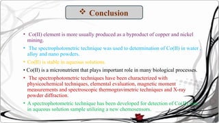 • Co(II) element is more usually produced as a byproduct of copper and nickel
mining.
• The spectrophotometric technique was used to determination of Co(II) in water ,
alloy and nano powders.
• Co(II) is stable in aqueous solutions.
• Co(II) is a micronutrient that plays important role in many biological processes.
• The spectrophotometric techniques have been characterized with
physicochemical techniques, elemental evaluation, magnetic moment
measurements and spectroscopic thermogravimetric techniques and X-ray
powder diffraction.
• A spectrophotometric technique has been developed for detection of Co(II) ions
in aqueous solution sample utilizing a new chemosensors.
 Conclusion
 