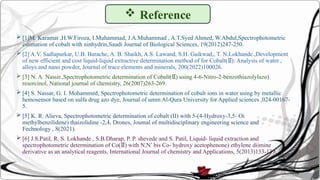  [1]M. Karamat ,H.W.Firoza, I.Muhammad, J.A.Muhammad , A.T.Syed Ahmed, W.Abdul,Spectrophotometric
estimation of cobalt with ninhydrin,Saudi Journal of Biological Sciences, 19(2012)247-250.
 [2] A.V. Sadlapurkar, U.B. Barache, A. B. Shaikh, A.S. Lawand, S.H. Gaikwad,, T. N.Lokhande.,Development
of new efficient and cost liquid-liquid extractive determination method of for Cobalt( ): Analysis of water ,
Ⅱ
alloys and nano powder, Journal of trace elements and minerals, 200(2022)100026.
 [3] N. A. Nassir.,Spectrophotometric determination of Cobalt( ) using 4-6-Nitro-2-benzothiazolylazo)
Ⅱ
resorcinol, National journal of chemistry, 26(2007)263-269.
 [4] S. Nassar, G. I. Mohammed, Spectrophotometric determination of cobalt ions in water using by metallic
hemosensor based on sulfa drug azo dye, Journal of umm Al-Qura University for Applied sciences ,024-00167-
5.
 [5] K. R. Alieva, Spectrophotometric determination of cobalt (II) with 5-(4-Hydroxy-3,5- Oi
methylbenzilidene) thaizolidine -2,4, Drones, Joumal of multidisciplinary engineering science and
Fechnology , 8(2021).
 [6] J.S.Patil, R. S. Lokhande , S.B.Dharap, P. P. shevede and S. Patil, Liquid- liquid extraction and
spectrophotometric determination of Co( ) with N,N’ bis Co- hydroxy acetophenone) ethylene diimine
Ⅱ
derivative as an analytical reagents, International Journal of chemistry and Applications, 5(2013)133-139.
 Reference
 