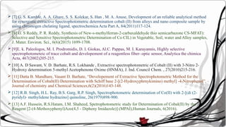  [7] G. S. Kamble, A. A. Ghare, S. S. Kolekar, S. Han , M. A. Anuse, Development of an reliable analytical method
for synergistic extractive Spectrophotometric determination cobalt (II) from alloys and nano composite sample by
using chromogen chelating ligand, spectrochemica Acta Part A, 84(2011)117-124.
 [8] G. S Reddy, P. R. Reddy, Synthesis of New-s-methylferran-2-carbaxaldehyde thio semicarbazone CS-MFAT):
Selective and Sensitive Spectrophotometric Determination of Co CIL) in Vegetable, Soil, water and Alloy samples,
J. Mater. Environ. Sci., 6(6)(2015) 1699-1708.
 [9]E. k. Paleologos, M. I. Prodromidis, D. I. Giokas, Al.C. Pappas, M. I. Karayannis, Highly selective
spectrophotometeic of trace cobalt and developement of a reagentless fiber- optic sensor, Analytica the chimica
Acta, 467(2002)205-215.
 [10] A. D Sawant, V. D. Barhate, R.S. Lokhande , Extractive spectrophotometric of Cobalt (II) with 3-Nitro 2-
Hydroxy determination 5-methyl Acetophenone Oxime (HNMA), J. Ind. Council Chem. , 27(2010)215-216.
 [11] Datta B. Mandhare, Vasant D. Barhate, “Developement of Extractive Spectrophotometric Method for the
Determination of Cobalt(II) Determination with Schiff base 2-[(2-Hydroxyphrnykimino) methyl] -4-Nitrophenol”,
Journal of chemistry and Chemical Sciences,6(2)(2016)143-148.
 [12] R.B. Singh, H.L. Ray, B.S. Garg, R.P. Singh, Spectrophotometric determination of Co(II) with 2-[(di (2-
pyridyl)- methylidene hydrazino] quinoline, 26(1979)898-900.
 [13] A.F. Hussein, R.S.Hatam, I.M. Shaheed, Spetrophotometric study for Determination of Cobal(II) by the
Reagent [2-(4-Methoxyphenyl)Azo(4,5 - Dipheny Imidazole)] (MPAI),Human Journals, 6(2016).
 