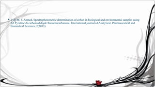  [14] M. F. Ahmed, Spectrophotometric determination of cobalt in biological and environmental samples using
2,6 Pyridine di carboxaldehyde thiosemicarbazone, International journal of Analytical, Pharmaceutical and
Biomedical Sciences, 2(2013).
 