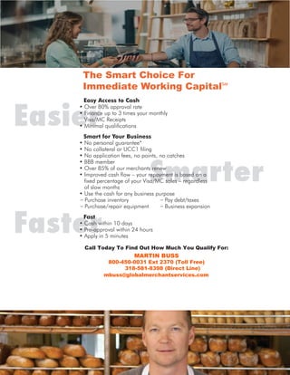 Smarter
Faster
EasierSmart for Your Business
Fast
The Smart Choice For
Immediate Working CapitalSM
Easy Access to Cash
Call Today To Find Out How Much You Qualify For:
MARTIN BUSS
800-450-0031 Ext 2370 (Toll Free)
318-581-8398 (Direct Line)
mbuss@globalmerchantservices.com
 
