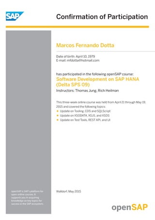 Conﬁrmation of Participation
openSAP is SAP's platform for
open online courses. It
supports you in acquiring
knowledge on key topics for
success in the SAP ecosystem.
has participated in the following openSAP course:
Software Development on SAP HANA
(Delta SPS 09)
Instructors: Thomas Jung, Rich Heilman
Walldorf, May 2015
This three-week online course was held from April 21 through May 19,
2015 and covered the following topics:
Update on Tooling, CDS and SQLScript
Update on XSODATA, XSJS, and XSDS
Update on Test Tools, REST API, and UI
Marcos Fernando Dotta
Date of birth: April 10, 1979
E-mail: mfdotta@hotmail.com
 