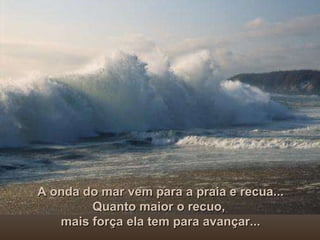 A onda do mar vem para a praia e recua... Quanto maior o recuo,  mais força ela tem para avançar... 