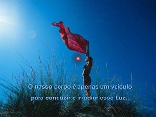 O nosso corpo é apenas um veículo para conduzir e irradiar essa Luz... 