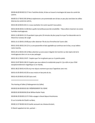 00:00:46:09 00:00:53:17 Vers l’extrême droite, là-bas se trouve la montagne de Leean du comté de
Leitrim.
00:00:53:17 00:01:00:18 Nous explorerons une promenade vers là-bas un peu plus tard dans les allées
diverses du comté de Leitrim,
00:01:00:18 00:01:03:11 si vous souhaitez me suivre quand il vous plaira.
00:01:04:06 00:01:11:00 Alors quelle merveilleuse journée ensoleillée ! Nous allons traverser ces zones
humides marécageuses
00:01:11:00 00:01:15:15 pendant à peu près 10 minutes de plus jusqu’à ce que l’on descende vers le
littoral du ruisseau de Lough
00:01:15:15 00:01:19:00 pour aller observer l’île du lac d’Innisfree de l’autre côté.
00:01:19:01 00:01:24:12 Il y a une passerelle en bois agréable qui continue vers le bas, ce qui aidera
notre marche,
00:01:24:12 00:01:30:12 Mais attention ça sera assez irrégulier de marcher sur des lopins de terre
marécageuses donc on va un peu patauger.
00:01:30:12 00:01:33:07 J’espère que l’on ne glissera pas ou n’y perdra pieds.
00:01:33:07 00:01:38:22 J’espère que vous adorez la randonnée jusqu’ici. Ça a été un jour d’été
exceptionnellement magnifique ici en Irlande,
00:01:38:22 00:01:41:05 et je me réjouis vraiment que vous l’appréciez avec moi.
00:01:41:05 00:01:43:20 Je vous revois en bas près du lac.
00:01:43:20 00:01:45:20 À plus tard.
********************************
The Hosting of Sidhe (L’hébergement du Sidhe)
00:00:02:04 00:00:03:30 L’HÉBERGEMENT DU SIDHE
00:00:03:30 00:00:06:20 de William Butler Yeats
00:00:06:20 00:00:12:27 L’hôte voyage à cheval depuis Knocknarea
Et sur la tombe de Clooth-na-Bare;
00:00:12:27 00:00:18:23 Caoilte secouant ses cheveux brulant,
Et Niamh appelant du loin, partant :
 