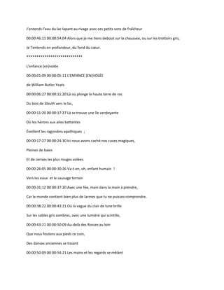 J’entends l’eau du lac lapant au rivage avec ces petits sons de fraîcheur
00:00:46:11 00:00:54:04 Alors que je me tiens debout sur la chaussée, ou sur les trottoirs gris,
Je l’entends en profondeur, du fond du cœur.
****************************
L’enfance (en)volée
00:00:01:09 00:00:05:11 L’ENFANCE (EN)VOLÉE
de William Butler Yeats
00:00:06:27 00:00:11:20 Là où plonge la haute terre de roc
Du bois de Sleuth vers le lac,
00:00:11:20 00:00:17:27 Là se trouve une île verdoyante
Où les hérons aux ailes battantes
Éveillent les ragondins apathiques ;
00:00:17:27 00:00:24:30 Ici nous avons caché nos cuves magiques,
Pleines de baies
Et de cerises les plus rouges volées.
00:00:26:05 00:00:30:26 Va-t-en, oh, enfant humain !
Vers les eaux et le sauvage terrain
00:00:31:12 00:00:37:20 Avec une fée, main dans la main à prendre,
Car le monde contient bien plus de larmes que tu ne puisses comprendre.
00:00:38:22 00:00:43:21 Où la vague du clair de lune brille
Sur les sables gris sombres, avec une lumière qui scintille,
00:00:43:21 00:00:50:09 Au-delà des Rosses au loin
Que nous foulons aux pieds ce coin,
Des danses anciennes se tissant
00:00:50:09 00:00:54:21 Les mains et les regards se mêlant
 