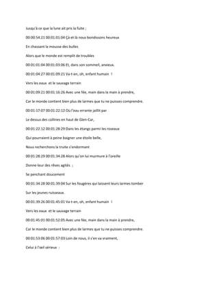 Jusqu'à ce que la lune ait pris la fuite ;
00:00:54:21 00:01:01:04 Çà et là nous bondissons heureux
En chassant la mousse des bulles
Alors que le monde est remplit de troubles
00:01:01:04 00:01:03:06 Et, dans son sommeil, anxieux.
00:01:04:27 00:01:09:21 Va-t-en, oh, enfant humain !
Vers les eaux et le sauvage terrain
00:01:09:21 00:01:16:26 Avec une fée, main dans la main à prendre,
Car le monde contient bien plus de larmes que tu ne puisses comprendre.
00:01:17:07 00:01:22:12 Où l’eau errante jaillit par
Le dessus des collines en haut de Glen-Car,
00:01:22:12 00:01:28:29 Dans les étangs parmi les roseaux
Qui pourraient à peine baigner une étoile belle,
Nous recherchons la truite s’endormant
00:01:28:29 00:01:34:28 Alors qu’on lui murmure à l’oreille
Donne-leur des rêves agités ;
Se penchant doucement
00:01:34:28 00:01:39:04 Sur les fougères qui laissent leurs larmes tomber
Sur les jeunes ruisseaux.
00:01:39:26 00:01:45:01 Va-t-en, oh, enfant humain !
Vers les eaux et le sauvage terrain
00:01:45:01 00:01:52:05 Avec une fée, main dans la main à prendre,
Car le monde contient bien plus de larmes que tu ne puisses comprendre.
00:01:53:06 00:01:57:03 Loin de nous, il s’en va vraiment,
Celui à l’œil sérieux :
 