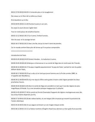 00:01:57:03 00:02:04:05 Il n’entendra plus ni le meuglement
Des veaux sur le flanc de la colline au chaud,
Ni la bouilloire sur le feu
00:02:04:05 00:02:11:20 Chantez la paix en son sein,
Ou voyez la souris brune s’agiter bien
Tout en rond autour de la boîte d’avoine.
00:02:12:12 00:02:18:17 Car il vient, l’enfant humain,
Vers les eaux et le sauvage terrain
00:02:18:17 00:02:26:21 Avec une fée, de qui la main il vient de prendre,
Car le monde contient bien plus de larmes qu’il ne puisse comprendre.
*************************
Introduction de Yeats
00:00:01:05 00:00:24:05 Parlant irlandais… la traduction à suivre.
00:00:24:05 00:00:28:16 Bonjour et bienvenue ici au comté de Sligo dans le nord-ouest de l’Irlande.
00:00:28:16 00:00:34:17 Ce pays s’appelle populairement ‘le pays de Yeats,’ portant le nom du poète
William Butler Yeats,
00:00:34:17 00:00:39:22 qui a vécu ici en tant que jeune homme vers la fin des années 1880. Je
m’appelle Jake MacManus,
00:00:39:22 00:00:44:05 et je me réjouis d’être votre guide à travers cette région pendant les deux
prochaines heures.
00:00:44:05 00:00:51:05 Alors le comté de Sligo est considéré en tant que l’une des régions les plus
magnifiques d’Irlande. Il y a une sensation presque magique qui s’y attache.
00:00:51:05 00:00:57:18 Ce comté est formé d’exemples frappants de régions montagneuses avec des
lacs d’eau fraîche dispersés çà et là,
00:00:57:18 00:01:03:26 des vallons boisés, et une longue côte sinueuse qui ressent la puissance de
l’océan atlantique
00:01:03:26 00:01:06:12 aux vagues se brisant sur ces rivages chaque année.
00:01:06:12 00:01:13:11 La falaise maritime d’Aughris Head nous donnera un bon goût d’une journée
 