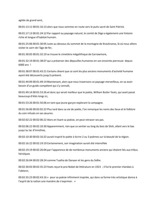 agitée de grand vent,
00:01:13:11 00:01:16:13 alors que nous sommes en route vers le puits sacré de Saint Patrick.
00:01:17:13 00:01:24:12 Par rapport au paysage naturel, le comté de Sligo a également une histoire
riche et longue d’habitat humain.
00:01:25:06 00:01:30:05 Juste au-dessous du sommet de la montagne de Knocknarea, là où nous allons
visiter le cairn de l’âge de fer,
00:01:30:05 00:01:32:19 se trouve le cimetière mégalithique de Carrowmore,
00:01:32:19 00:01:38:07 qui a préserver des dépouilles humaines en son enceinte pierreuse depuis
6000 ans !
00:01:38:07 00:01:43:21 Certains disent que ce sont les plus anciens monuments d’activité humaine
ayant été découverts jusqu’à présent.
00:01:44:09 00:01:49:14 Maintenant, alors que nous traversons ce paysage merveilleux, on va avoir
besoin d’un guide compétent qui s’y connaît,
00:01:49:14 00:01:53:26 et donc qui serait meilleur que le poète, William Butler Yeats, qui avait passé
beaucoup d’étés longs ici,
00:01:53:26 00:01:56:06 en tant que jeune garçon explorant la campagne.
00:01:56:06 00:02:02:22 Plus tard dans sa vie de poète, l’on remarque les noms des lieux et le folklore
du coin infusés en ses œuvres.
00:02:02:22 00:02:06:22 Alors en lisant sa poésie, on peut retracer ses pas.
00:02:06:22 00:02:10:30 Apparemment, rien que ce sentier au long du bois de Slish, allant vers le bas
jusqu’au lac d’Innisfree,
00:02:10:30 00:02:16:22 aurait inspiré le poète à écrire 2 ou 3 poèmes sur la beauté de la région.
00:02:16:22 00:02:19:19 Certainement, son imagination aurait été intensifiée
00:02:19:19 00:02:26:04 par l’apparence de de nombreux monuments anciens qui étaient liés aux tribus
héroïques
00:02:26:04 00:02:28:24 comme Tuatha de Danaan et les gens du Sidhe.
00:02:30:03 00:02:35:23 Yeats reçut le prix Nobel de littérature en 1923 ; il fut le premier irlandais à
l’obtenir,
00:02:35:23 00:02:43:16 « pour sa poésie infiniment inspirée, qui dans sa forme très artistique donna à
l’esprit de la nation une manière de s’exprimer. »
 