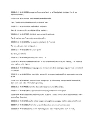 00:02:43:17 00:02:50:04 Il mourut en France et, d’après ce qu’il souhaitait, écrit dans l’un de ses
derniers poèmes ;
00:02:50:04 00:02:55:25 « Sous la tête nue de Ben Bulben,
Dans l’enclos paroissial de Drumcliff, est enterré Yeats.
00:02:55:25 00:03:01:07 Un ancêtre était pasteur là
Il y a de longues années, une église s’élève tout près,
00:03:01:07 00:03:07:02 À côté de la route, une croix ancienne.
Pas de marbre, pas d’expression conventionnelle ;
00:03:07:02 00:03:12:14 Sur le calcaire, extrait près de l’endroit,
Par son ordre, ces mots sont gravés :
00:03:12:14 00:03:15:27 Jette un œil glacial
Sur la vie, sur la mort.
00:03:15:27 00:03:18:10 Cavalier, passe par ici ! »
00:03:18:10 00:03:25:25 Yeats disait que « le lieu qui a influencé ma vie le plus est Sligo, » et alors que
vous explorez cette région,
00:03:25:25 00:03:29:25 j’espère que ça vous donne un sens de la raison pour laquelle Yeats adorait tant
cet endroit.
00:03:30:16 00:03:35:07 Pour vous aider, je vous fais remarquer quelques icônes apparaissant sur votre
écran.
00:03:35:07 00:03:39:23 Si vous souhaitez, vous pouvez les sélectionner avec votre télécommande et
donc avoir accès à des informations générales,
00:03:39:23 00:03:42:23 sinon elles disparaîtrons après environ 10 secondes.
00:03:42:23 00:03:45:08 Vous pouvez continuer votre journée sans interruption.
00:03:45:08 00:03:50:19 Juste une chose pour la prudence : si vous suivez l’un de ces chemins sur votre
appareillage d’exercice,
00:03:50:19 00:03:54:19 veuillez utiliser les panoramas pittoresques pour faciliter votre échauffement
00:03:54:19 00:03:58:20 afin d’éviter un accident avant de commencer votre exercice.
00:03:58:26 00:04:03:00 Donc, pour le moment, je vous laisse avec un poème court de Yeats,
 