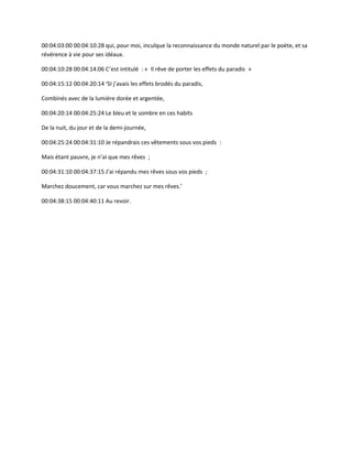00:04:03:00 00:04:10:28 qui, pour moi, inculque la reconnaissance du monde naturel par le poète, et sa
révérence à vie pour ses idéaux.
00:04:10:28 00:04:14:06 C’est intitulé : « Il rêve de porter les effets du paradis »
00:04:15:12 00:04:20:14 ‘SI j’avais les effets brodés du paradis,
Combinés avec de la lumière dorée et argentée,
00:04:20:14 00:04:25:24 Le bleu et le sombre en ces habits
De la nuit, du jour et de la demi-journée,
00:04:25:24 00:04:31:10 Je répandrais ces vêtements sous vos pieds :
Mais étant pauvre, je n’ai que mes rêves ;
00:04:31:10 00:04:37:15 J’ai répandu mes rêves sous vos pieds ;
Marchez doucement, car vous marchez sur mes rêves.’
00:04:38:15 00:04:40:11 Au revoir.
 