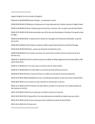 ***********************
Aughris Ringfort (Le fort circulaire d’Aughris)
00:00:03:13 00:00:09:08 Parlant irlandais… la traduction à suivre.
00:00:09:08 00:00:12:28 Bonjour et bienvenue en cette allée près de la falaise maritime d’Aughris Head
00:00:12:28 00:00:18:20 qui s’étend jusqu’en bas là-bas, à environ 1 km, au puits sacré de Saint Patrick.
00:00:19:07 00:00:24:04 Cette promenade nous offre des vues fantastiques s’étendant le long de la baie
de Sligo,
00:00:24:04 00:00:30:01 en observant les chaînes de montagnes de Knocknarea, Benbulbin, et puit là-
bas au loin
00:00:30:01 00:00:35:16 les falaises maritimes Sliabh Liag de Glencolmcille du comté de Donegal.
00:00:36:02 00:00:39:04 Alors, autant que la beauté naturelle de ce lieu,
00:00:39:04 00:00:44:17 je voulais vous faire voir aussi le fort circulaire qu’est le monticule de terre
derrière moi.
00:00:44:17 00:00:50:19 Cela a dû être construit au début du Moyen Âge durant les années 600 ou 700
après Jésus Christ.
00:00:51:14 00:00:54:17 Il y a dû y avoir un fermier riche en cette localité,
00:00:54:17 00:00:58:07 et il a dû habiter au sommet de cette forteresse de terre.
00:00:58:07 00:01:02:23 En creusant le fossé ici, il bâtit une très bonne structure protectrice
00:01:02:24 00:01:08:07 probablement avec une palissade de poteau en bois tout autour du périmètre.
00:01:08:07 00:01:11:15 L’accès à ce lieu a dû être en rentrant par ce chemin.
00:01:12:21 00:01:19:24 À l’intérieur de cette clôture circulaire il y a dû avoir 2 ou 3 petits poteaux et
des maisons en torchis,
00:01:19:24 00:01:24:02 là où il vivait avec sa famille en paix et en sécurité.
00:01:26:05 00:01:30:12 Aujourd’hui c’est merveilleusement ensoleillé et j’espère que vous aimez.
00:01:30:12 00:01:34:16 Je vous revois plus tard en direction du puits de Saint Patrick.
00:01:34:16 00:01:36:11 À plus tard.
********************************
 