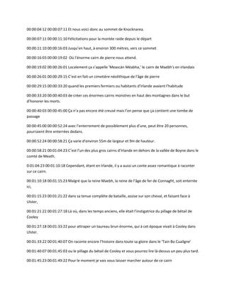 00:00:04:12 00:00:07:11 Et nous voici donc au sommet de Knocknarea.
00:00:07:11 00:00:11:10 Félicitations pour la montée raide depuis le départ
00:00:11:10 00:00:16:03 Jusqu’en haut, à environ 300 mètres, vers ce sommet
00:00:16:03 00:00:19:02 Où l’énorme cairn de pierre nous attend.
00:00:19:02 00:00:26:01 Localement ça s’appelle 'Meascán Méabha,' le cairn de Maebh's en irlandais
00:00:26:01 00:00:29:15 C’est en fait un cimetière néolithique de l’âge de pierre
00:00:29:15 00:00:33:20 quand les premiers fermiers ou habitants d’Irlande avaient l’habitude
00:00:33:20 00:00:40:03 de créer ces énormes cairns monstres en haut des montagnes dans le but
d’honorer les morts.
00:00:40:03 00:00:45:00 Ça n’a pas encore été creusé mais l’on pense que ça contient une tombe de
passage
00:00:45:00 00:00:52:24 avec l’enterrement de possiblement plus d’une, peut être 20 personnes,
pourraient être enterrées dedans.
00:00:52:24 00:00:58:21 Ça varie d’environ 55m de largeur et 9m de hauteur.
00:00:58:21 00:01:04:23 C’est l’un des plus gros cairns d’Irlande en dehors de la vallée de Boyne dans le
comté de Meath.
0:01:04:23 00:01:10:18 Cependant, étant en Irlande, il y a aussi un conte assez romantique à raconter
sur ce cairn.
00:01:10:18 00:01:15:23 Malgré que la reine Maebh, la reine de l’âge de fer de Connaght, soit enterrée
ici,
00:01:15:23 00:01:21:22 dans sa tenue complète de bataille, assise sur son cheval, et faisant face à
Ulster,
00:01:21:22 00:01:27:18 Là où, dans les temps anciens, elle était l’instigatrice du pillage de bétail de
Cooley
00:01:27:18 00:01:33:22 pour attraper un taureau brun énorme, qui à cet époque vivait à Cooley dans
Ulster.
00:01:33:22 00:01:40:07 On raconte encore l’histoire dans toute sa gloire dans le ‘Tain Bo Cuailgne’
00:01:40:07 00:01:45:03 ou le pillage du bétail de Cooley et vous pourrez lire là-dessus un peu plus tard.
00:01:45:23 00:01:49:22 Pour le moment je vais vous laisser marcher autour de ce cairn
 