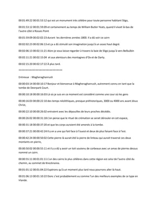 00:01:49:22 00:01:53:12 qui est un monument très célèbre pour toute personne habitant Sligo,
00:01:53:12 00:01:59:09 et certainement au temps de William Butler Yeats, quand il vivait là-bas de
l’autre côté à Rosses Point
00:01:59:09 00:02:02:23 durant les dernières années 1800. Il a dû voir ce cairn
00:02:02:23 00:02:06:13 et ça a dû stimulé son imagination jusqu’à un assez haut degré.
00:02:06:13 00:02:11:21 Alors je vous laisse regarder à travers la baie de Sligo jusqu’à vers Belbulbin
00:02:11:21 00:02:15:04 et aux alentours des montagnes d’Ox et de Darty.
00:02:15:20 00:02:17:22 À plus tard.
*******************************
Entrevue : Magheraghanrush
00:00:03:14 00:00:10:17 Bonjour et bienvenue à Magheraghanrush, autrement connu en tant que la
tombe de Deerpark Court.
00:00:10:18 00:00:16:03 Là où je suis en ce moment est considéré comme une cour où les gens
00:00:16:03 00:00:22:10 des temps néolithiques, presque préhistoriques, 3000 ou 4000 ans avant Jésus
Christ,
00:00:22:10 00:00:26:02 entraient avec les dépouilles de leurs proches décédés.
00:00:26:02 00:00:31:18 L’on pense que le rituel de crémation se serait dérouler en cet espace,
00:00:31:18 00:00:37:20 et que les corps auraient été amenés à la tombe.
00:00:37:21 00:00:42:24 Il y en a une qui fait face à l’ouest et deux de plus faisant face à l’est.
00:00:42:24 00:00:50:02 Cette pierre-là aurait été la pierre de linteau qui aurait traversé ces deux
montants en pierre,
00:00:50:02 00:00:55:11 et il y a dû y avoir un toit soutenu de corbeaux avec un amas de pierres dessus
nommé un cairn.
00:00:55:11 00:01:01:11 L’un des cairns le plus célèbres dans cette région est celui de l’autre côté du
chemin, au sommet de Knocknarea.
00:01:01:12 00:01:04:22 Espérons qu’à un moment plus tard nous pourrons aller là-haut.
00:01:06:13 00:01:10:22 Donc c’est probablement vu comme l’un des meilleurs exemples de ce type en
Irlande.
 