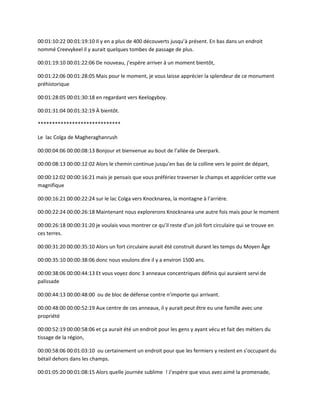 00:01:10:22 00:01:19:10 Il y en a plus de 400 découverts jusqu’à présent. En bas dans un endroit
nommé Creevykeel il y aurait quelques tombes de passage de plus.
00:01:19:10 00:01:22:06 De nouveau, j’espère arriver à un moment bientôt,
00:01:22:06 00:01:28:05 Mais pour le moment, je vous laisse apprécier la splendeur de ce monument
préhistorique
00:01:28:05 00:01:30:18 en regardant vers Keelogyboy.
00:01:31:04 00:01:32:19 À bientôt.
*****************************
Le lac Colga de Magheraghanrush
00:00:04:06 00:00:08:13 Bonjour et bienvenue au bout de l’allée de Deerpark.
00:00:08:13 00:00:12:02 Alors le chemin continue jusqu’en bas de la colline vers le point de départ,
00:00:12:02 00:00:16:21 mais je pensais que vous préfériez traverser le champs et apprécier cette vue
magnifique
00:00:16:21 00:00:22:24 sur le lac Colga vers Knocknarea, la montagne à l’arrière.
00:00:22:24 00:00:26:18 Maintenant nous explorerons Knocknarea une autre fois mais pour le moment
00:00:26:18 00:00:31:20 je voulais vous montrer ce qu’il reste d’un joli fort circulaire qui se trouve en
ces terres.
00:00:31:20 00:00:35:10 Alors un fort circulaire aurait été construit durant les temps du Moyen Âge
00:00:35:10 00:00:38:06 donc nous voulons dire il y a environ 1500 ans.
00:00:38:06 00:00:44:13 Et vous voyez donc 3 anneaux concentriques définis qui auraient servi de
palissade
00:00:44:13 00:00:48:00 ou de bloc de défense contre n’importe qui arrivant.
00:00:48:00 00:00:52:19 Aux centre de ces anneaux, il y aurait peut être eu une famille avec une
propriété
00:00:52:19 00:00:58:06 et ça aurait été un endroit pour les gens y ayant vécu et fait des métiers du
tissage de la région,
00:00:58:06 00:01:03:10 ou certainement un endroit pour que les fermiers y restent en s’occupant du
bétail dehors dans les champs.
00:01:05:20 00:01:08:15 Alors quelle journée sublime ! J’espère que vous avez aimé la promenade,
 