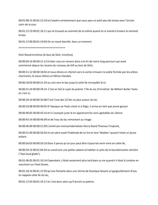 00:01:08:15 00:01:12:19 et j’espère certainement que vous ayez un petit peu de temps avec l’ancien
cairn de la cour
00:01:12:19 00:01:16:11 qui se trouvait au sommet de la colline quand on ai monté à travers le sommet
là-bas.
00:01:17:00 00:01:19:04 On se revoit bientôt, dans un moment.
*********************************
Slish Wood Innisfree (le bois de Slish, Innisfree)
00:00:04:16 00:00:11:12 Et bien nous en venons donc à la fin de notre long parcours qui avait
commencé depuis les recoins du ruisseau de Gill au bois de Slish,
00:00:11:12 00:00:18:02 et nous étions en chemin vers la sortie à travers la voûte formée par les arbres
charmants, le vieux chênes et hêtres irlandais
00:00:18:03 00:00:21:24 au coin vers le bas jusqu’à cette île incroyable là ici.
00:00:21:24 00:00:29:14 C’est en fait le sujet du poème ‘L’île du lac d’Innisfree’ de William Butler Yeats
et c’est ici.
00:00:29:14 00:00:33:08 C’est l’une des 22 îles ou plus autour du lac.
00:00:33:08 00:00:40:05 À l’époque où Yeats vivait ici à Sligo, il arriva en tant que jeune garçon
00:00:40:05 00:00:43:14 et il s’asseyait juste là en appréciant les sons agréables du silence
00:00:43:14 00:00:46:09 et de l’eau du lac remontant au rivage.
00:00:46:09 00:00:51:09 L’américain transcendentaliste Henry David Thoreau l’inspirait,
00:00:51:09 00:00:56:03 et son père avait l’habitude de lui lire le livre ‘Walden’ quand il était un jeune
enfant.
00:00:56:03 00:00:59:16 Donc il pensa qu’un jour peut être il pourrait venir vivre en cette île,
00:00:59:16 00:01:04:24 se construire une petite cabane et habiter ici près de la bourdonnante clairière
(‘'bee-loud glade’).
00:01:06:05 00:01:10:14 Cependant, c’était seulement plus tard dans sa vie quand-t-il était à Londres en
marchant sur Fleet Street,
00:01:10:14 00:01:17:03 qu'une fontaine dans une vitrine de boutique faisant un gargouillement d’eau
lui rappela cette île du lac,
00:01:17:03 00:01:19:17 et c’est donc alors qu’il écrivit ce poème.
 