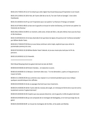 00:01:24:17 00:01:29:12 et l’on disait que cette région fournissait beaucoup d’inspiration à son travail.
00:01:29:12 00:01:35:18 En fait, de l’autre côté de ce lac-là, l’on voit ‘Coill an Eanaigh,’ c’est-à-dire
Hazelwood,
00:01:35:18 00:01:41:07 qui est l’inspiration pour son poème ‘La Chanson d’ Aengus en balade.’
00:01:41:07 00:01:48:01 Là-bas vers la gauche se trouve le rocher de Dooney, où il écrivit son poème ‘Le
Violoniste de Dooney.’
00:01:48:21 00:01:55:09 En ce moment, cette zone, le bois de Slish, a de jolis chênes mais aussi du houx
et des bouleaux.
00:01:55:09 00:02:01:15 Ce bois était décrit tel quel dans les lignes d’ouverture de ‘L’enfance (en)volée ’
par William Butler Yeats.
00:02:02:17 00:02:07:03 Donc je vous laisse continuer votre trajet, espérant que vous aimez la
promenade comme je le crois.
00:02:07:03 00:02:10:18 William Butler Yeats l’adorait, et je vous revois plus tard pour la fin du
parcours.
00:02:10:18 00:02:12:21 À bientôt.
**************************
Slish Wood Sleeping Giant (Le géant dormant du bois de Slish)
00:00:03:03 00:00:10:18 Parlant irlandais… la traduction à suivre.
00:00:10:18 00:00:15:11 Bonjour. Comment allez-vous ? Je me demande si, après un long parcours à
travers la forêt,
00:00:15:11 00:00:20:20 vous aimeriez vous reposer ici un moment pendant que je vous indique
quelques caractéristiques très raffinées
00:00:20:20 00:00:23:16 de ce paysage charmant que nous traversons.
00:00:24:14 00:00:29:18 De l’autre côté du ruisseau de Lough, on remarque la forme de ce qui est connu
localement comme ‘le géant dormant.’
00:00:29:18 00:00:34:20 J’espère que vous pouvez discerner, vers la gauche, la tête du géant dormant
00:00:34:20 00:00:41:06 qui est composée de la montagne de Keelogyboy, et en tant que large dos du
géant
00:00:41:06 00:00:46:09 se trouve les montagnes de Sra Mor, et les pieds sont Benbo.
 