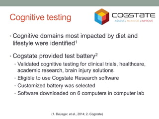 Cognitive testing
• Cognitive domains most impacted by diet and
lifestyle were identified1
• Cogstate provided test battery2
• Validated cognitive testing for clinical trials, healthcare,
academic research, brain injury solutions
• Eligible to use Cogstate Research software
• Customized battery was selected
• Software downloaded on 6 computers in computer lab
(1. DeJager, et al., 2014; 2. Cogstate)
 