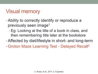 Visual memory
• Ability to correctly identify or reproduce a
previously seen image1
• Eg: Looking at the title of a book in class, and
then remembering title later at the bookstore
• Affected by diet/lifestyle in short- and long-term
• Groton Maze Learning Test - Delayed Recall2
(1. Brady, et al., 2011; 2. Cogstate)
 
