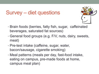 Survey – diet questions
• Brain foods (berries, fatty fish, sugar, caffeinated
beverages, saturated fat sources)
• General food groups (e.g. F/V, nuts, dairy, sweets,
meat)
• Pre-test intake (caffeine, sugar, water,
bacon/sausage, cigarette smoking)
• Meal patterns (meals per day, fast-food intake,
eating on campus, pre-made foods at home,
campus meal plan)
 