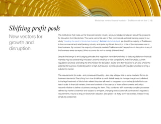Blockchain rewires financial markets – Trailblazers take the lead | 13
Shifting profit pools
The institutions that make up the financial markets industry are surprisingly complacent about the prospects
for disruption from blockchain. The same cannot be said of their commercial and retail banking peers. In our
study “Leading the pack in blockchain banking”, ibm.biz/blockchainbank we found the majority of Trailblazers
in the commercial and retail banking industry anticipate significant disruption in five of the nine areas core to
their business. By contrast, the majority of financial markets Trailblazers don’t expect much disruption in any of
the business areas surveyed. What accounts for such a starkly different view?
Despite the benign to encouraging attitudes that regulators have demonstrated to date, regulations in financial
markets may be constraining innovation and the entrance of new competitors. At the very least, current
regulations are likely extending the time horizon for disruption. Equity and debt issuance is an area where the
potential for business model disruption is high, but requires working closely with regulatory bodies to bring a
solution to market.
The requirements for scale – and consequent liquidity – also play a bigger role in some markets. So too do
business standards. Everything from how to define a credit default swap, or manage margin and collateral,
to the legal treatment of blockchain related disputes will need to be agreed upon before global efforts can
reach scale. In financial markets, there are hundreds of thousands of financial instruments and only a
nascent initiative to define a business ontology for them. This, combined with extremely complex processes
defined by market convention and subject to stringent, changing and occasionally contradictory regulatory
requirements, may be a drag on blockchain adoption. Disruption, it is likely, won’t be avoided; instead it may
simply be postponed.
New vectors for
growth and
disruption
13
 