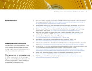 Blockchain rewires financial markets – Trailblazers take the lead | 18
Notes and sources 1. Prisco, Giulio. “DTCC and Digital Asset Holdings to Test Blockchain Solutions for the $2.6 Trillion Repo Market.”
Bitcoin Magazine. March 30 2016. https://bitcoinmagazine.com/articles/dtcc-and-digital-asset-holdings-to-
test-blockchain-solutions-for-the-trillion-repo-market-1459358814
2. Warner, Matthew. “Nasdaq Linq Issues Shares With Blockchain Technology.” Allcoinsnews. January 4 2016.
http://allcoinsnews.com/2016/01/04/nasdaq-linq-issues-first-shares-with-blockchain-technology/
3. IBM press release. “Mizuho Financial Group and IBM to Test Blockchain Technology for Settlements Using
Virtual Currency.” June 23 2016. http://www-03.ibm.com/press/us/en/pressrelease/50009.wss
4. Digital Asset press release. "ASX Selects Digital Asset To Develop Distributed Ledger Solutions For The
Australian Equity Market." Jan 21 2016. https://digitalasset.com/press/asx-selects-digital-asset.html
5. Alembakis, Rachel. “Blockchain – the next level.” TraderNews
http://www.thetradenews.com/Technology/Blockchain---The-next-level/
6. Ripple website. “SBI Ripple Asia Announces Japanese Bank Consortium.” Aug 19, 2016.
https://ripple.com/insights/sbi-ripple-asia-announces-japanese-bank-consortium/
7. del Castillo, Michael. “Overstock: Broker-Dealer Deal Will Open Blockchain Floodgates.” CoinDesk. September
16, 2016. http://www.coindesk.com/tos-first-broker-dealer-could-open-blockchain-securities-floodgates/
8. Lambert, James. “R3 and Axoni explore the use of distributed ledger technology to reduce risk in reference data
management with buy and sell side financial services firms.” R3CEV. September 20 2016.
https://r3cev.com/press/2016/9/20/press-release-r3-and-axoni-explore-the-use-of-distributed-ledger-
technology-to-reduce-risk-in-reference-data-management-with-buy-and-sell-side-financial-services-firms
9. Skinner, Chris. "Applying Blockchain to Clearing and Settlement." Fintech Ranking. August 28 2016.
http://fintechranking.com/2016/08/28/applying-blockchain-to-clearing-and-settlement/
10. SIFMA Resource Center. "Shortened Settlement Cycle." http://www.sifma.org/issues/operations-and-
technology/shortened-settlement-cycle/overview/
IBM Institute for Business Value
The IBM Institute for Business Value, part of IBM
Global Business Services, develops fact-based
strategic insights for senior business executives on
critical public and private sector issues.
The right partner for a changing world
At IBM, we collaborate with our clients, bringing
together business insight, advanced research and
technology to given them a distinct advantage in
today’s rapidly changing environment.
 